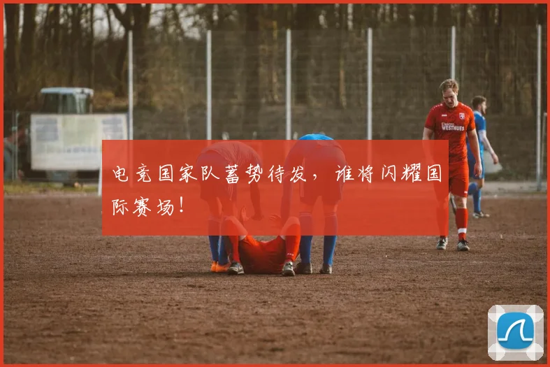 电竞国家队蓄势待发，谁将闪耀国际赛场！