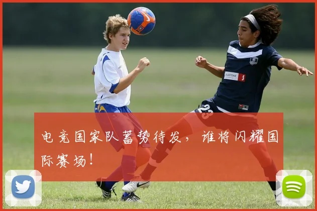 电竞国家队蓄势待发，谁将闪耀国际赛场！