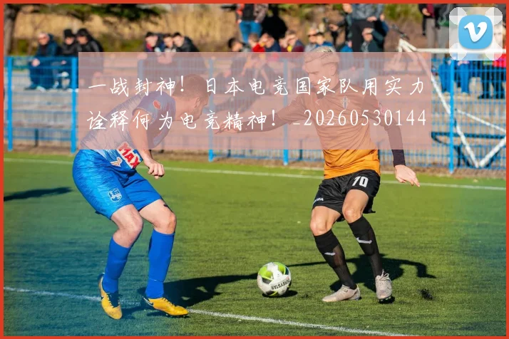 一战封神！日本电竞国家队用实力诠释何为电竞精神！_20260530144157_20260702173632
