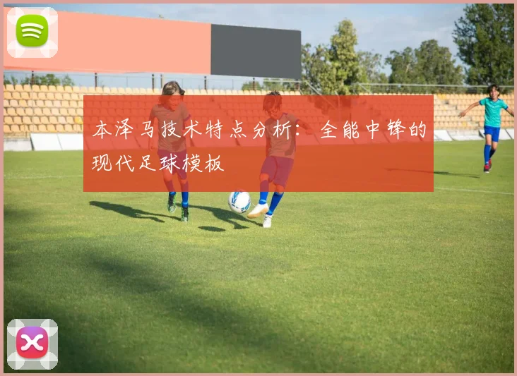 本泽马技术特点分析：全能中锋的现代足球模板