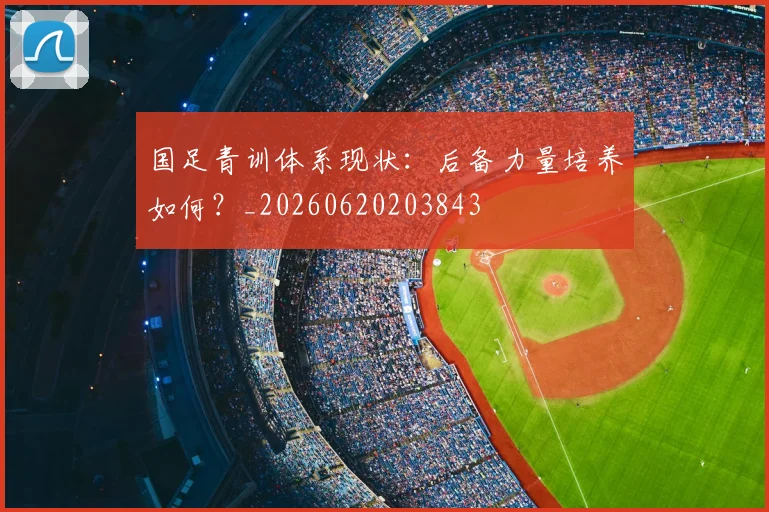 国足青训体系现状：后备力量培养如何？_20260620203843