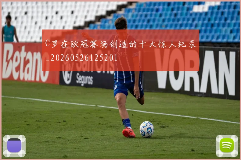 C罗在欧冠赛场创造的十大惊人纪录_20260526125201
