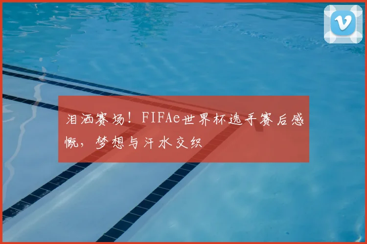 泪洒赛场！FIFAe世界杯选手赛后感慨，梦想与汗水交织