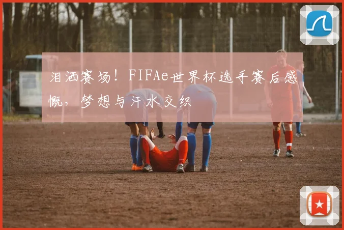 泪洒赛场！FIFAe世界杯选手赛后感慨，梦想与汗水交织